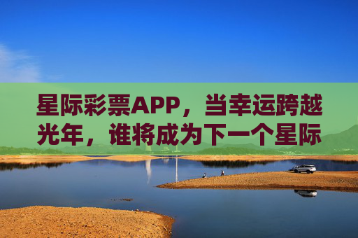 星际彩票APP,当幸运跨越光年,谁将成为下一个星际亿万富翁?星际彩票APP,跨越光年,谁将成下一个星际亿万富翁? 星际彩票APP,当幸运跨越光年,谁将成为下一个星际亿万富翁?星际彩票APP,跨越光年,谁将成下一个星际亿万富翁?