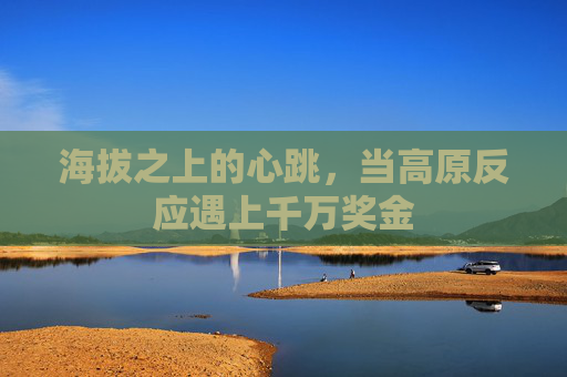 海拔之上的心跳,当高原反应遇上千万奖金 海拔之上的心跳,当高原反应遇上千万奖金