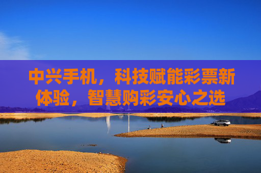 中兴手机,科技赋能彩票新体验,智慧购彩安心之选 中兴手机,科技赋能彩票新体验,智慧购彩安心之选