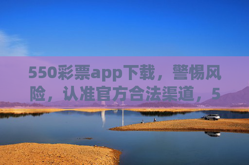 550彩票app下载，警惕风险，认准官方合法渠道，550彩票app下载，警惕风险 认准官方合法渠道