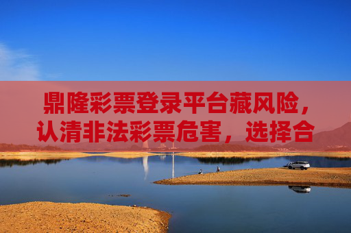 鼎隆彩票登录平台藏风险,认清非法彩票危害,选择合法渠道,鼎隆彩票平台藏风险,认清危害选合法 鼎隆彩票登录平台藏风险,认清非法彩票危害,选择合法渠道,鼎隆彩票平台藏风险,认清危害选合法