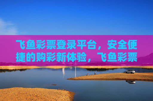 飞鱼彩票登录平台，安全便捷的购彩新体验，飞鱼彩票登录平台，安全便捷的购彩新体验