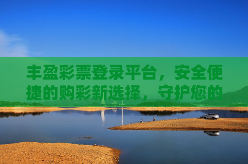 丰盈彩票登录平台，安全便捷的购彩新选择，守护您的每一份期待，丰盈彩票，安全便捷的购彩新选择，守护期待