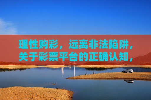 理性购彩，远离非法陷阱，关于彩票平台的正确认知，理性购彩避陷阱，彩票平台的正确认知