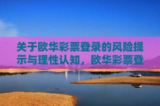 关于欧华彩票登录的风险提示与理性认知，欧华彩票登录，风险提示与理性认知