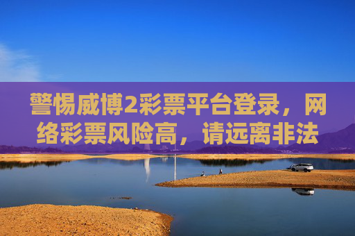 警惕威博2彩票平台登录，网络彩票风险高，请远离非法赌博，警惕威博2彩票平台登录，网络彩票风险高远离非法赌博