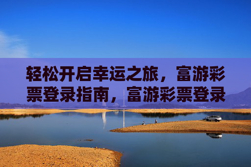 轻松开启幸运之旅，富游彩票登录指南，富游彩票登录指南，轻松开启幸运之旅