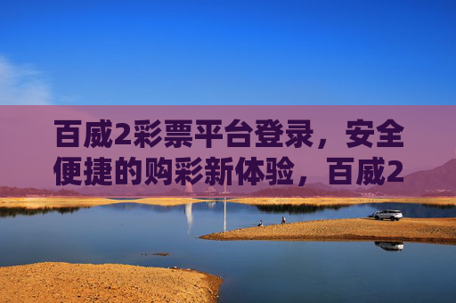 百威2彩票平台登录,安全便捷的购彩新体验,百威2彩票平台登录,安全便捷的购彩新体验 百威2彩票平台登录,安全便捷的购彩新体验,百威2彩票平台登录,安全便捷的购彩新体验