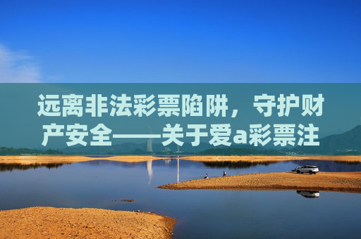 远离非法彩票陷阱,守护财产安全——关于爱a彩票注册的警示,爱a彩票注册警示,远离非法彩票陷阱,守护财产安全 远离非法彩票陷阱,守护财产安全——关于爱a彩票注册的警示,爱a彩票注册警示,远离非法彩票陷阱,守护财产安全