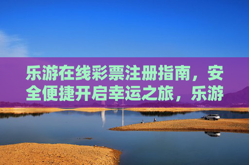 乐游在线彩票注册指南,安全便捷开启幸运之旅,乐游在线彩票注册指南,安全便捷开启幸运之旅 乐游在线彩票注册指南,安全便捷开启幸运之旅,乐游在线彩票注册指南,安全便捷开启幸运之旅