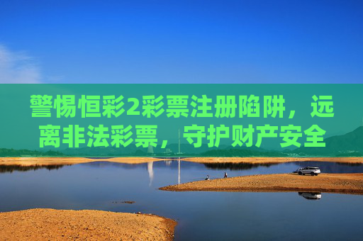 警惕恒彩2彩票注册陷阱,远离非法彩票,守护财产安全,警惕恒彩2彩票注册陷阱,远离非法彩票守护财产安全 警惕恒彩2彩票注册陷阱,远离非法彩票,守护财产安全,警惕恒彩2彩票注册陷阱,远离非法彩票守护财产安全