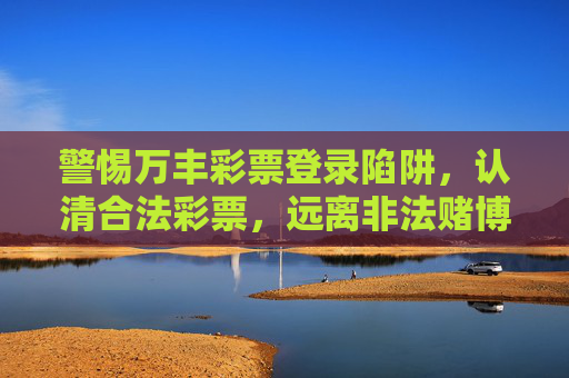 警惕万丰彩票登录陷阱,认清合法彩票,远离非法赌博,警惕万丰彩票登录陷阱,认清合法彩票,远离非法赌博 警惕万丰彩票登录陷阱,认清合法彩票,远离非法赌博,警惕万丰彩票登录陷阱,认清合法彩票,远离非法赌博