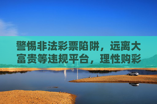 警惕非法彩票陷阱,远离大富贵等违规平台,理性购彩需认准官方渠道,警惕非法彩票陷阱 认准官方渠道理性购彩 警惕非法彩票陷阱,远离大富贵等违规平台,理性购彩需认准官方渠道,警惕非法彩票陷阱 认准官方渠道理性购彩