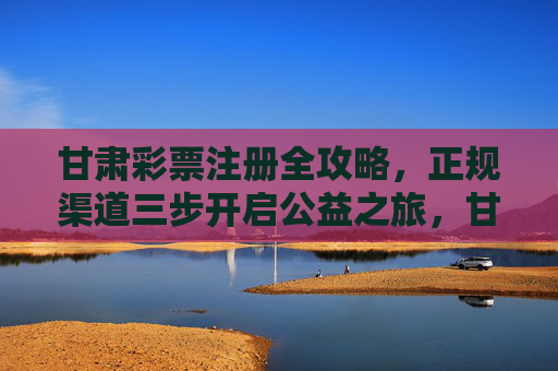 甘肃彩票注册全攻略,正规渠道三步开启公益之旅,甘肃彩票注册,正规渠道三步开启公益之旅 甘肃彩票注册全攻略,正规渠道三步开启公益之旅,甘肃彩票注册,正规渠道三步开启公益之旅