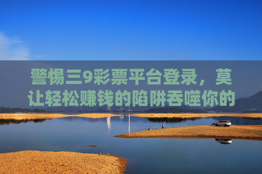 警惕三9彩票平台登录,莫让轻松赚钱的陷阱吞噬你的生活,警惕三9彩票平台,莫让轻松赚钱陷阱吞噬生活 警惕三9彩票平台登录,莫让轻松赚钱的陷阱吞噬你的生活,警惕三9彩票平台,莫让轻松赚钱陷阱吞噬生活