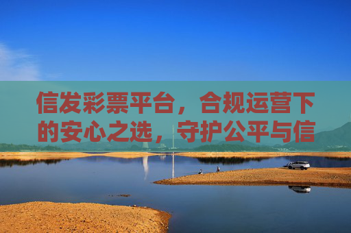 信发彩票平台,合规运营下的安心之选,守护公平与信任,信发彩票平台,合规运营下的安心之选,守护公平与信任 信发彩票平台,合规运营下的安心之选,守护公平与信任,信发彩票平台,合规运营下的安心之选,守护公平与信任