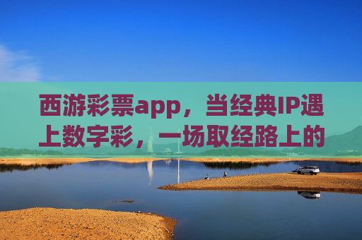 西游彩票app,当经典IP遇上数字彩,一场取经路上的财富新体验,西游彩票app,当经典IP遇上数字彩,取经财富新体验 西游彩票app,当经典IP遇上数字彩,一场取经路上的财富新体验,西游彩票app,当经典IP遇上数字彩,取经财富新体验