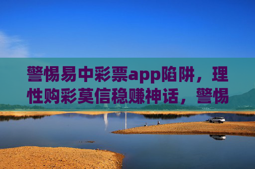 警惕易中彩票app陷阱,理性购彩莫信稳赚神话,警惕易中彩票app陷阱,理性购彩莫信稳赚神话 警惕易中彩票app陷阱,理性购彩莫信稳赚神话,警惕易中彩票app陷阱,理性购彩莫信稳赚神话