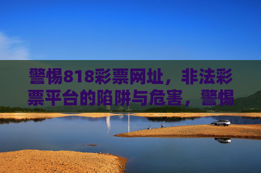警惕818彩票网址,非法彩票平台的陷阱与危害,警惕818彩票网址,非法彩票平台的陷阱与危害 警惕818彩票网址,非法彩票平台的陷阱与危害,警惕818彩票网址,非法彩票平台的陷阱与危害