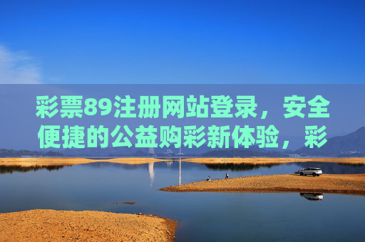 彩票89注册网站登录,安全便捷的公益购彩新体验,彩票89,安全便捷的公益购彩新体验 彩票89注册网站登录,安全便捷的公益购彩新体验,彩票89,安全便捷的公益购彩新体验