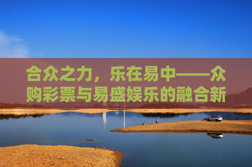 合众之力,乐在易中——众购彩票与易盛娱乐的融合新体验,合众乐易,众购与易盛融合新体验 合众之力,乐在易中——众购彩票与易盛娱乐的融合新体验,合众乐易,众购与易盛融合新体验