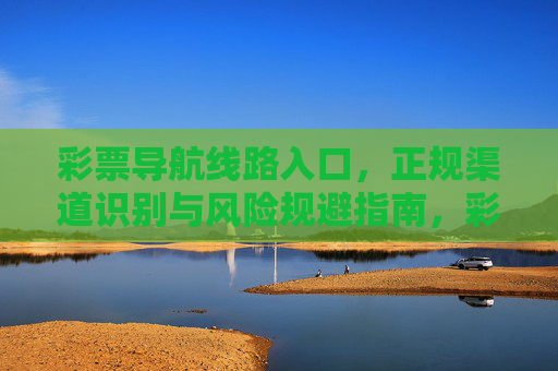 彩票导航线路入口,正规渠道识别与风险规避指南,彩票导航,正规渠道识别与风险规避指南 彩票导航线路入口,正规渠道识别与风险规避指南,彩票导航,正规渠道识别与风险规避指南
