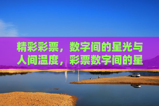 精彩彩票,数字间的星光与人间温度,彩票数字间的星光与人间温度 精彩彩票,数字间的星光与人间温度,彩票数字间的星光与人间温度