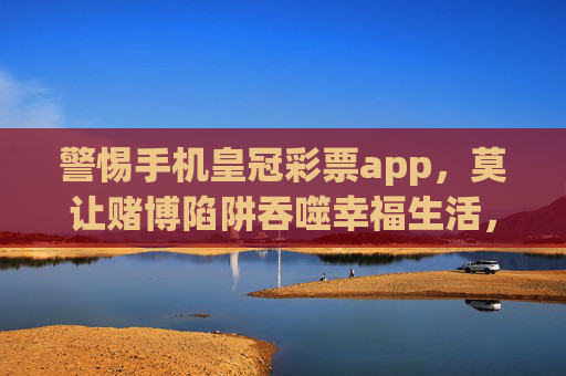 警惕手机皇冠彩票app,莫让赌博陷阱吞噬幸福生活,警惕皇冠彩票APP,莫让赌博陷阱吞噬幸福生活 警惕手机皇冠彩票app,莫让赌博陷阱吞噬幸福生活,警惕皇冠彩票APP,莫让赌博陷阱吞噬幸福生活
