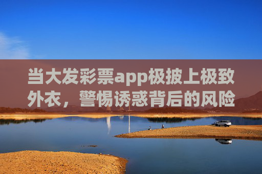 当大发彩票app极披上极致外衣，警惕诱惑背后的风险陷阱，大发彩票app，极致外衣诱惑下的风险陷阱