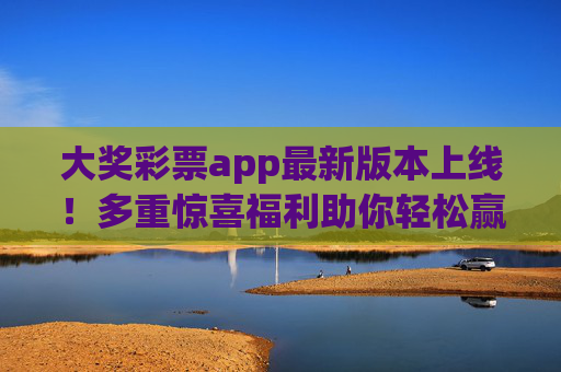 大奖彩票app最新版本上线！多重惊喜福利助你轻松赢大奖，大奖彩票app最新版上线，多重惊喜福利助你轻松赢大奖