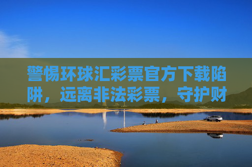 警惕环球汇彩票官方下载陷阱,远离非法彩票,守护财产安全,警惕环球汇彩票官方下载陷阱,守护财产安全 警惕环球汇彩票官方下载陷阱,远离非法彩票,守护财产安全,警惕环球汇彩票官方下载陷阱,守护财产安全