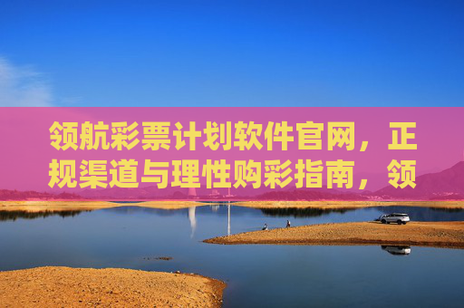 领航彩票计划软件官网，正规渠道与理性购彩指南，领航彩票计划软件官网，正规渠道与理性购彩指南