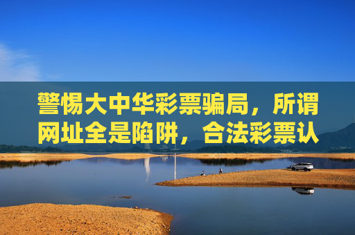 警惕大中华彩票骗局,所谓网址全是陷阱,合法彩票认准中国福彩体彩,警惕大中华彩票骗局,网址全是陷阱,合法彩票认准中国福彩体彩 警惕大中华彩票骗局,所谓网址全是陷阱,合法彩票认准中国福彩体彩,警惕大中华彩票骗局,网址全是陷阱,合法彩票认准中国福彩体彩