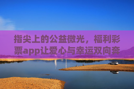 指尖上的公益微光,福利彩票app让爱心与幸运双向奔赴,指尖公益微光,福彩app爱心幸运双向奔赴 指尖上的公益微光,福利彩票app让爱心与幸运双向奔赴,指尖公益微光,福彩app爱心幸运双向奔赴
