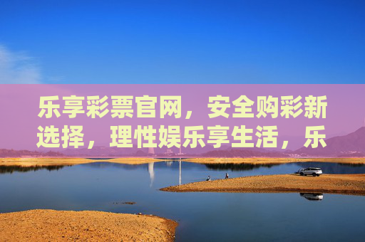 乐享彩票官网,安全购彩新选择,理性娱乐享生活,乐享彩票官网,安全购彩新选择,理性娱乐享生活 乐享彩票官网,安全购彩新选择,理性娱乐享生活,乐享彩票官网,安全购彩新选择,理性娱乐享生活