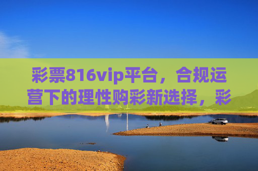 彩票816vip平台，合规运营下的理性购彩新选择，彩票816vip平台，合规运营下的理性购彩新选择