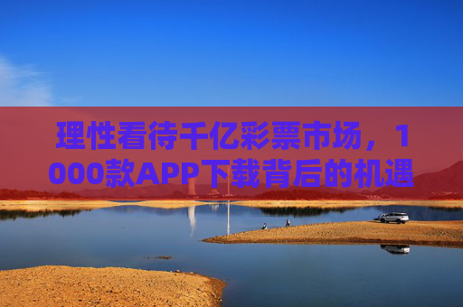 理性看待千亿彩票市场,1000款APP下载背后的机遇与风险,理性看待千亿彩票市场,千款APP下载的机遇与风险 理性看待千亿彩票市场,1000款APP下载背后的机遇与风险,理性看待千亿彩票市场,千款APP下载的机遇与风险