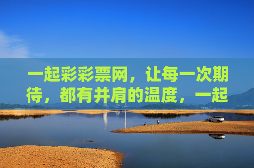 一起彩彩票网,让每一次期待,都有并肩的温度,一起彩,每一次期待,都有并肩的温度 一起彩彩票网,让每一次期待,都有并肩的温度,一起彩,每一次期待,都有并肩的温度