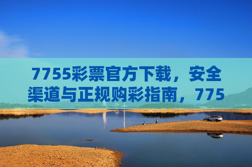 7755彩票官方下载，安全渠道与正规购彩指南，7755彩票官方下载，安全渠道与正规购彩指南