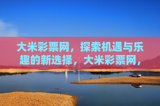 大米彩票网,探索机遇与乐趣的新选择,大米彩票网,探索机遇与乐趣的新选择 大米彩票网,探索机遇与乐趣的新选择,大米彩票网,探索机遇与乐趣的新选择