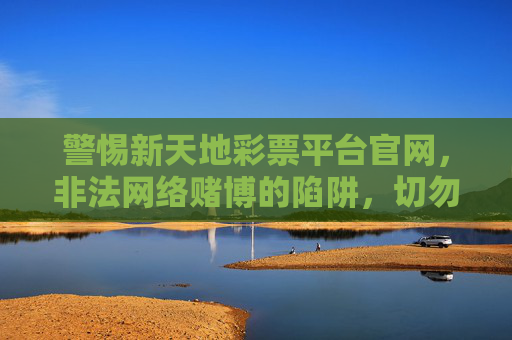 警惕新天地彩票平台官网,非法网络赌博的陷阱,切勿轻信!警惕新天地彩票平台官网,非法网络赌博陷阱,切勿轻信! 警惕新天地彩票平台官网,非法网络赌博的陷阱,切勿轻信!警惕新天地彩票平台官网,非法网络赌博陷阱,切勿轻信!