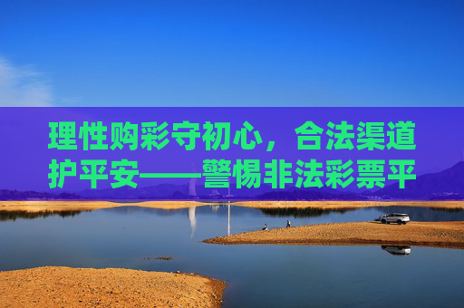 理性购彩守初心,合法渠道护平安——警惕非法彩票平台陷阱,理性购彩守初心,合法渠道护平安 理性购彩守初心,合法渠道护平安——警惕非法彩票平台陷阱,理性购彩守初心,合法渠道护平安