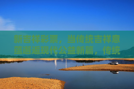 新吉祥彩票，当传统吉祥意蕴邂逅现代公益新篇，传统吉祥意蕴邂逅现代公益 新彩谱写新篇