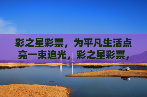 彩之星彩票,为平凡生活点亮一束追光,彩之星彩票,平凡生活的追光者 彩之星彩票,为平凡生活点亮一束追光,彩之星彩票,平凡生活的追光者