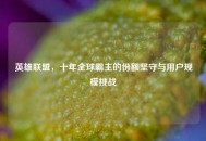 英雄联盟，十年全球霸主的份额坚守与用户规模挑战