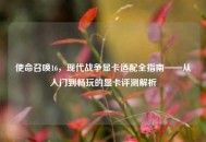 使命召唤16，现代战争显卡适配全指南——从入门到畅玩的显卡评测解析
