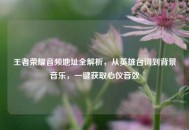 王者荣耀音频地址全解析，从英雄台词到背景音乐，一键获取心仪音效