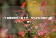 王者荣耀英雄头像大全，方寸之间尽显峡谷风华