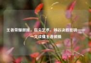 王者荣耀微操，指尖艺术，峡谷决胜密钥——一文读懂王者微操