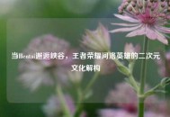 当Hentai邂逅峡谷，王者荣耀河洛英雄的二次元文化解构